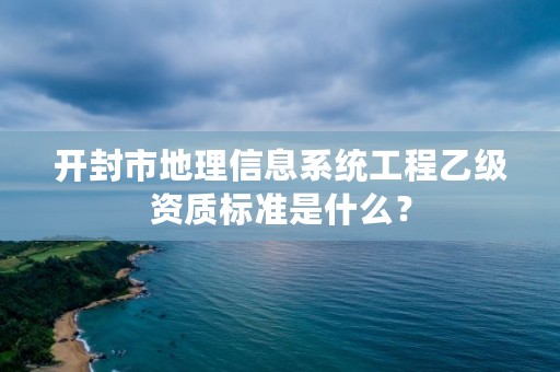 开封市地理信息系统工程乙级资质标准是什么?