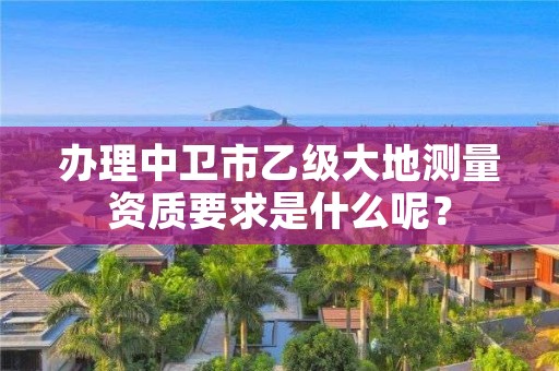 办理中卫市乙级大地测量资质要求是什么呢?