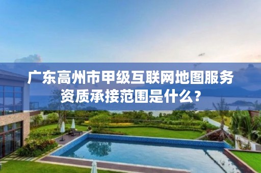 广东高州市甲级互联网地图服务资质承接范围是什么?