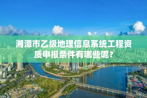 湘潭市乙级地理信息系统工程资质申报条件有哪些呢?