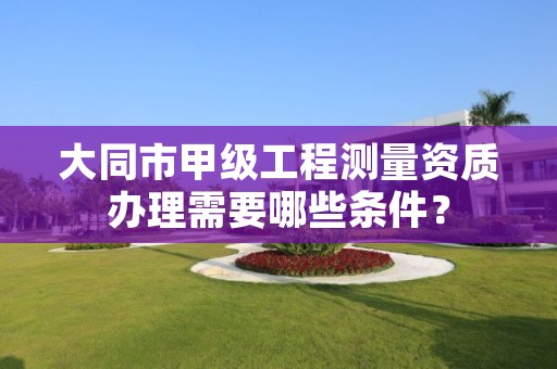 大同市甲级工程测量资质办理需要哪些条件?