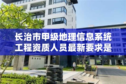 长治市甲级地理信息系统工程资质人员最新要求是多少?