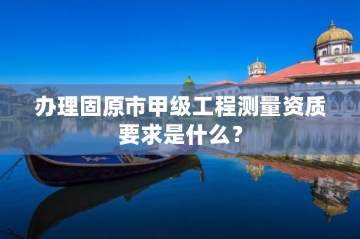办理固原市甲级工程测量资质要求是什么?