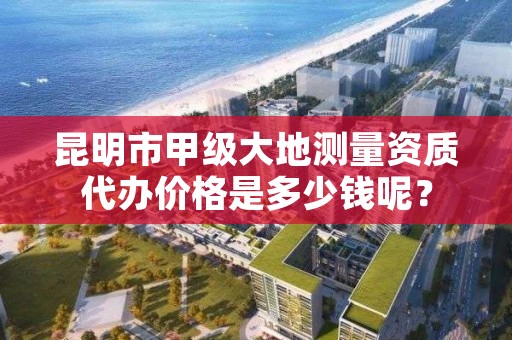 昆明市甲级大地测量资质代办价格是多少钱呢?