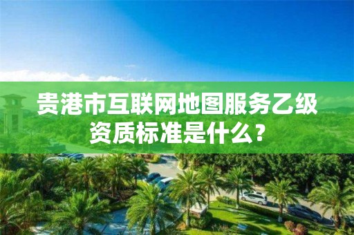 贵港市互联网地图服务乙级资质标准是什么?