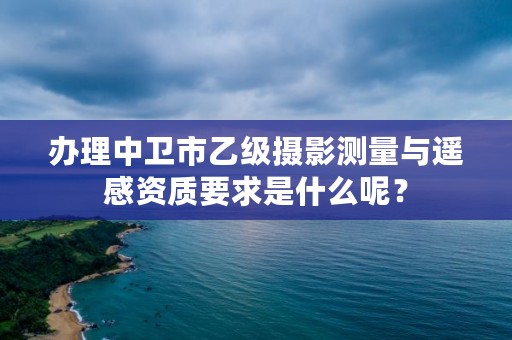 办理中卫市乙级摄影测量与遥感资质要求是什么呢？