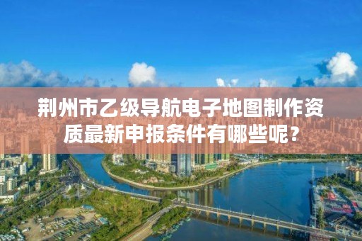 荆州市乙级导航电子地图制作资质最新申报条件有哪些呢?