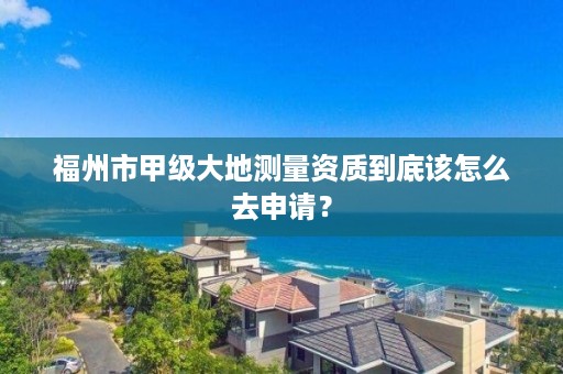 福州市甲级大地测量资质到底该怎么去申请？