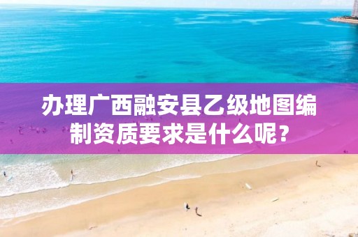 办理广西融安县乙级地图编制资质要求是什么呢?