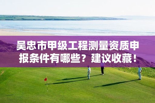 吴忠市甲级工程测量资质申报条件有哪些?建议收藏!