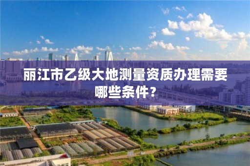 丽江市乙级大地测量资质办理需要哪些条件?