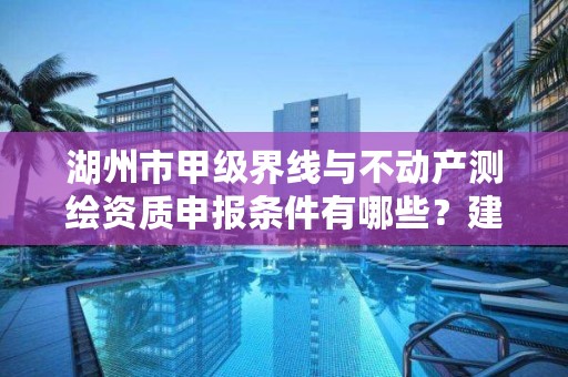 湖州市甲级界线与不动产测绘资质申报条件有哪些?建议收藏!