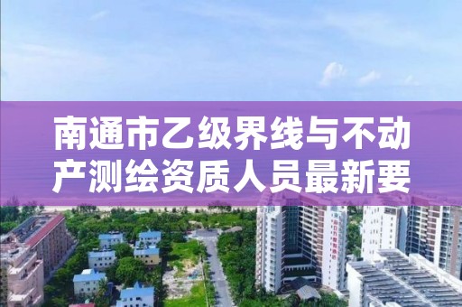 南通市乙级界线与不动产测绘资质人员最新要求是多少个?