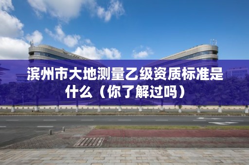 滨州市大地测量乙级资质标准是什么(你了解过吗)