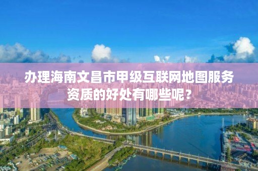 办理海南文昌市甲级互联网地图服务资质的好处有哪些呢?