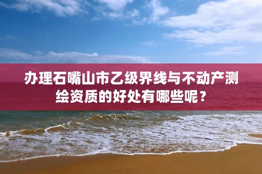 办理石嘴山市乙级界线与不动产测绘资质的好处有哪些呢？