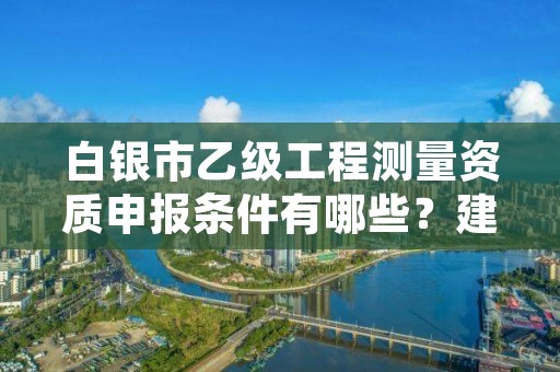 白银市乙级工程测量资质申报条件有哪些?建议收藏!