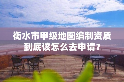 衡水市甲级地图编制资质到底该怎么去申请？