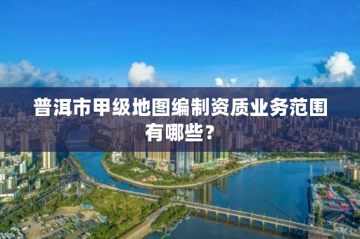普洱市甲级地图编制资质业务范围有哪些?