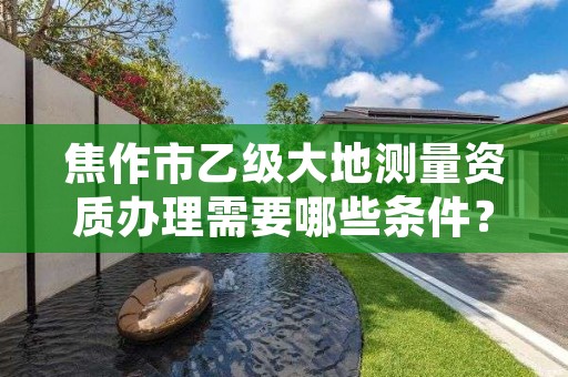 焦作市乙级大地测量资质办理需要哪些条件？