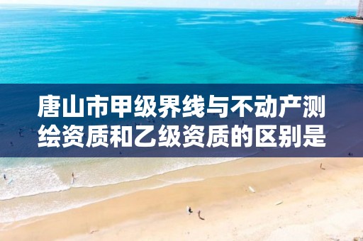 唐山市甲级界线与不动产测绘资质和乙级资质的区别是什么？