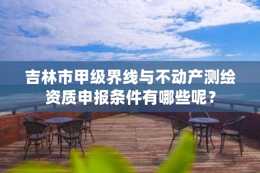 吉林市甲级界线与不动产测绘资质申报条件有哪些呢?