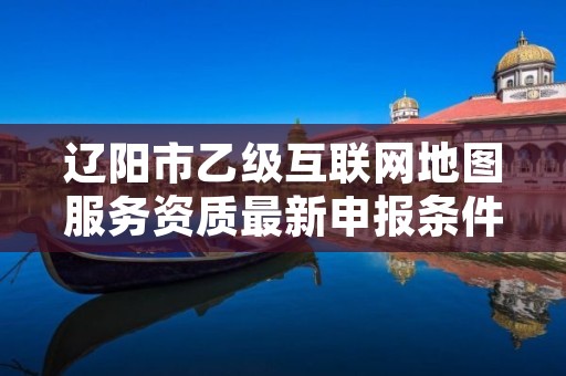 辽阳市乙级互联网地图服务资质最新申报条件有哪些呢？