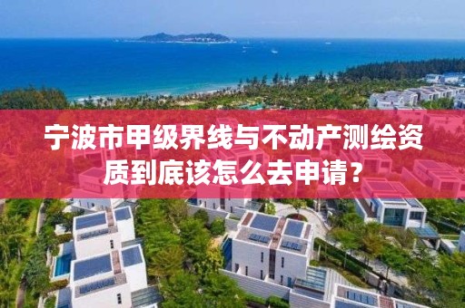 宁波市甲级界线与不动产测绘资质到底该怎么去申请？