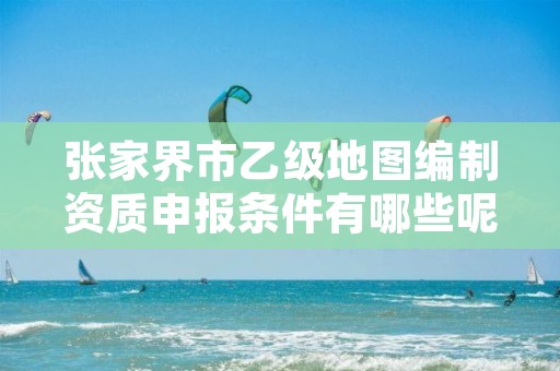 张家界市乙级地图编制资质申报条件有哪些呢?
