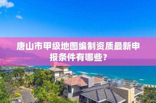 唐山市甲级地图编制资质最新申报条件有哪些？