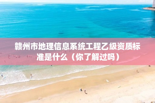 赣州市地理信息系统工程乙级资质标准是什么(你了解过吗)