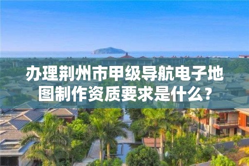 办理荆州市甲级导航电子地图制作资质要求是什么?