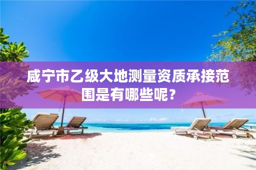 咸宁市乙级大地测量资质承接范围是有哪些呢?