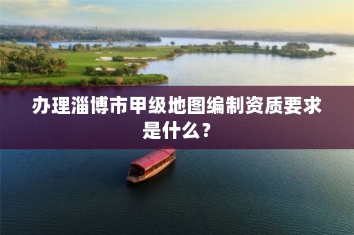 办理淄博市甲级地图编制资质要求是什么?
