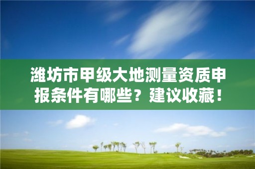 潍坊市甲级大地测量资质申报条件有哪些?建议收藏!