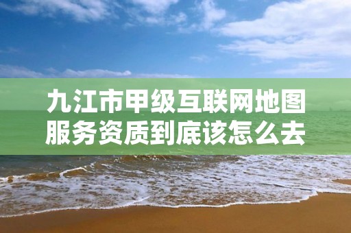 九江市甲级互联网地图服务资质到底该怎么去申请?