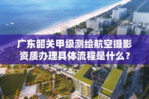 广东韶关甲级测绘航空摄影资质办理具体流程是什么?