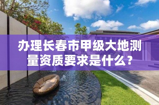 办理长春市甲级大地测量资质要求是什么?