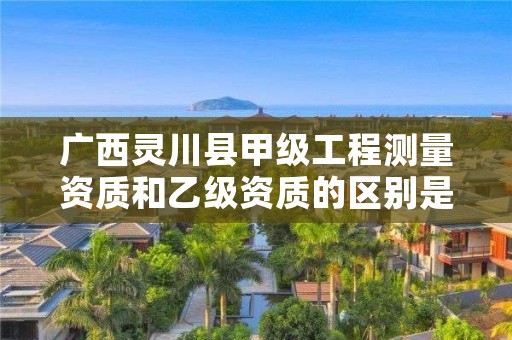 广西灵川县甲级工程测量资质和乙级资质的区别是什么?