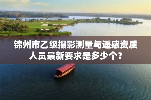 锦州市乙级摄影测量与遥感资质人员最新要求是多少个？