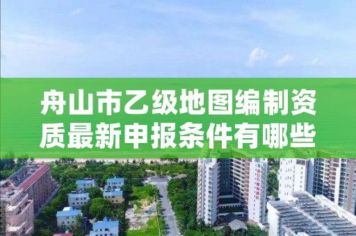 舟山市乙级地图编制资质最新申报条件有哪些呢？