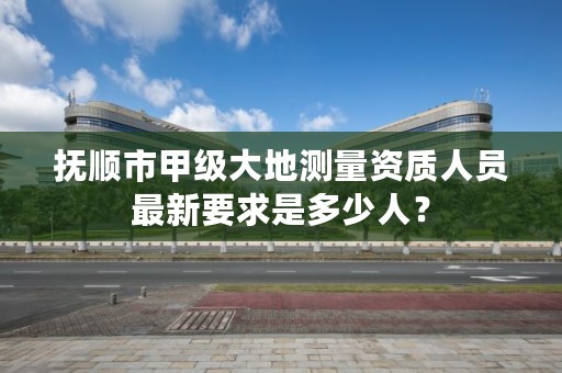 抚顺市甲级大地测量资质人员最新要求是多少人？