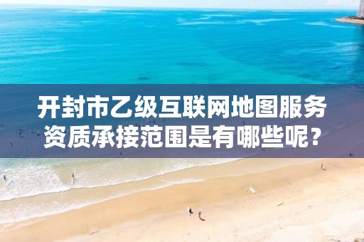 开封市乙级互联网地图服务资质承接范围是有哪些呢？