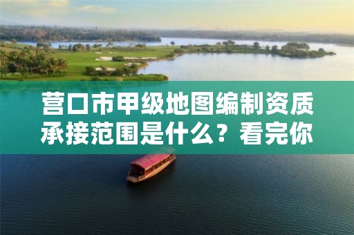 营口市甲级地图编制资质承接范围是什么？看完你就知道了