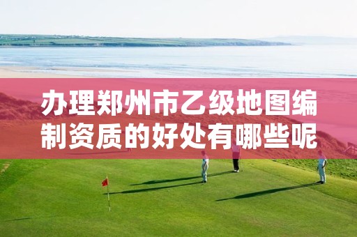 办理郑州市乙级地图编制资质的好处有哪些呢？