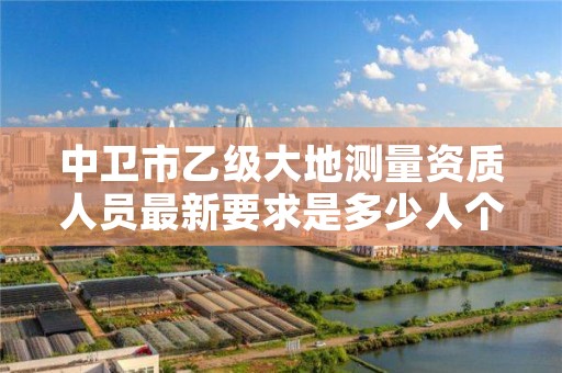 中卫市乙级大地测量资质人员最新要求是多少人个?