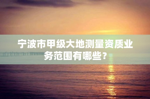 宁波市甲级大地测量资质业务范围有哪些？