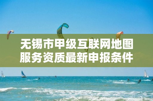 无锡市甲级互联网地图服务资质最新申报条件有哪些?