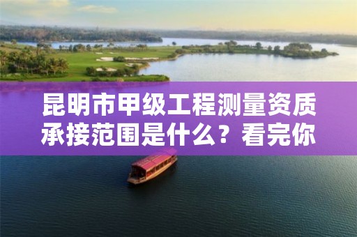 昆明市甲级工程测量资质承接范围是什么?看完你就知道了
