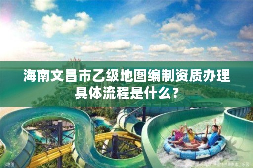 海南文昌市乙级地图编制资质办理具体流程是什么?